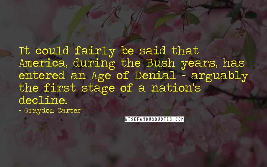 Graydon Carter Quotes: It could fairly be said that America, during the Bush years, has entered an Age of Denial - arguably the first stage of a nation's decline.
