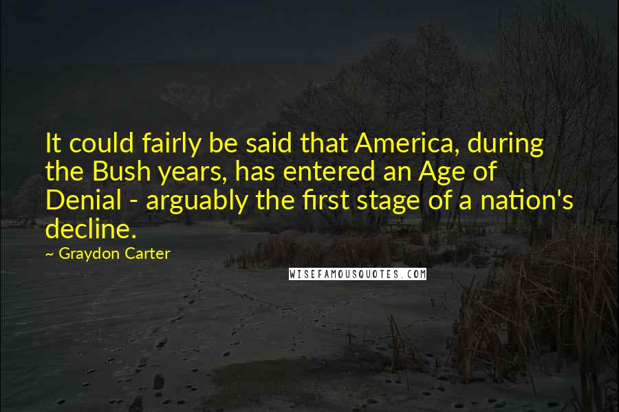 Graydon Carter Quotes: It could fairly be said that America, during the Bush years, has entered an Age of Denial - arguably the first stage of a nation's decline.