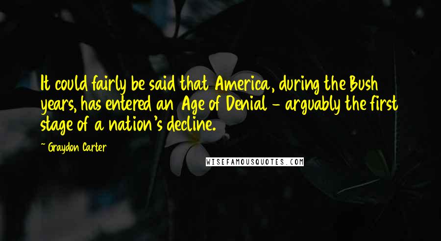Graydon Carter Quotes: It could fairly be said that America, during the Bush years, has entered an Age of Denial - arguably the first stage of a nation's decline.