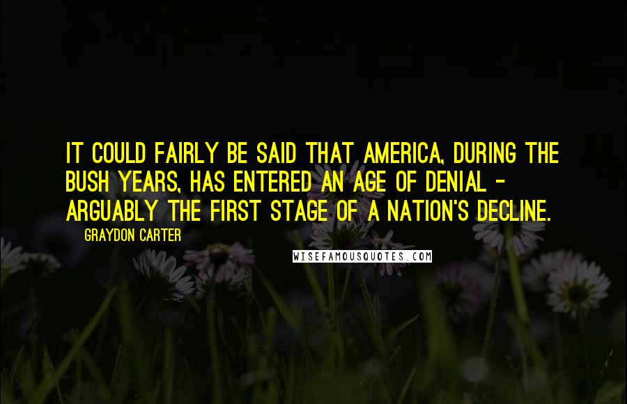 Graydon Carter Quotes: It could fairly be said that America, during the Bush years, has entered an Age of Denial - arguably the first stage of a nation's decline.