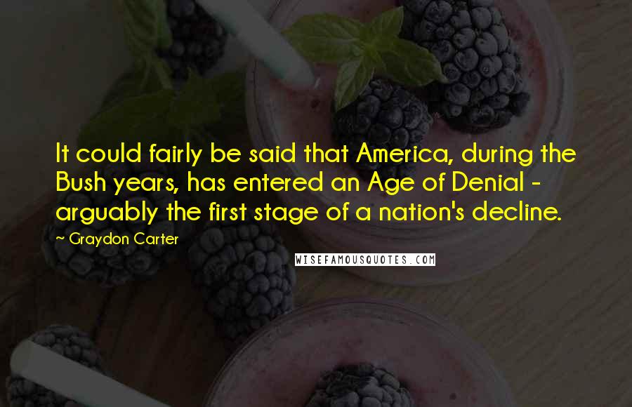 Graydon Carter Quotes: It could fairly be said that America, during the Bush years, has entered an Age of Denial - arguably the first stage of a nation's decline.