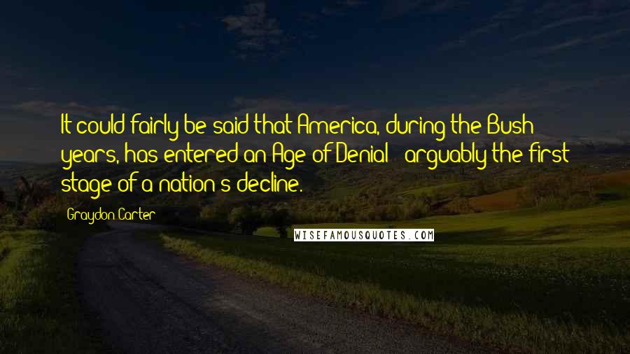 Graydon Carter Quotes: It could fairly be said that America, during the Bush years, has entered an Age of Denial - arguably the first stage of a nation's decline.