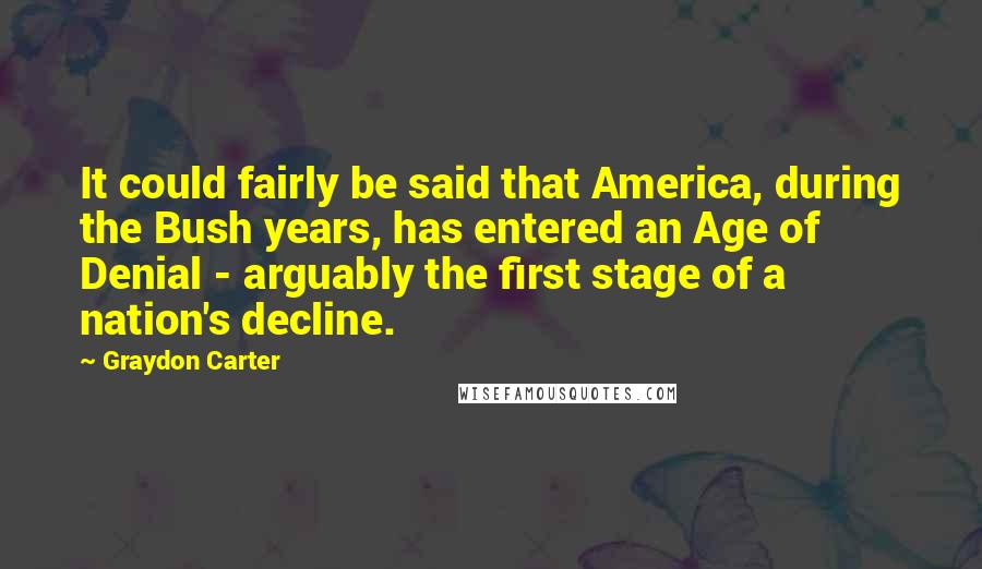 Graydon Carter Quotes: It could fairly be said that America, during the Bush years, has entered an Age of Denial - arguably the first stage of a nation's decline.