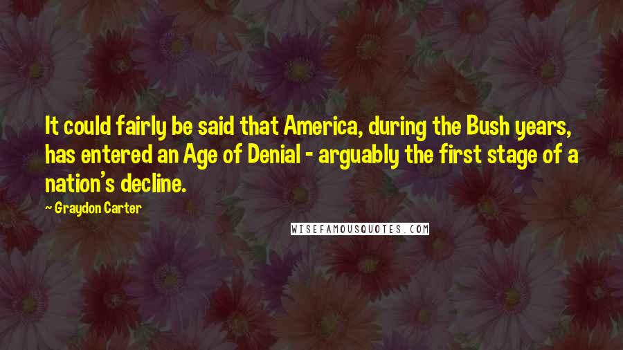 Graydon Carter Quotes: It could fairly be said that America, during the Bush years, has entered an Age of Denial - arguably the first stage of a nation's decline.
