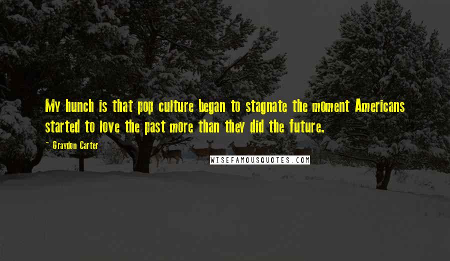 Graydon Carter Quotes: My hunch is that pop culture began to stagnate the moment Americans started to love the past more than they did the future.