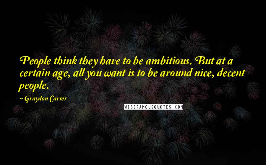 Graydon Carter Quotes: People think they have to be ambitious. But at a certain age, all you want is to be around nice, decent people.