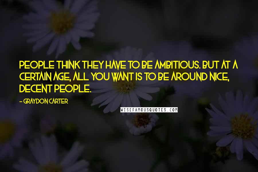 Graydon Carter Quotes: People think they have to be ambitious. But at a certain age, all you want is to be around nice, decent people.