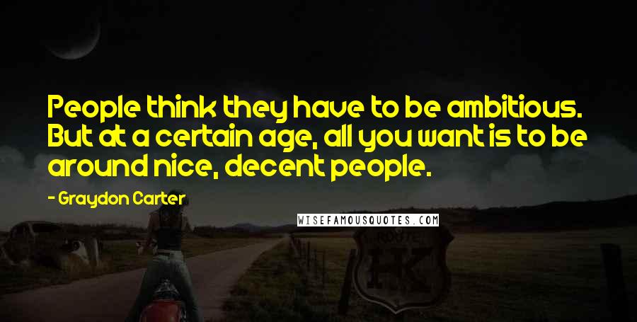 Graydon Carter Quotes: People think they have to be ambitious. But at a certain age, all you want is to be around nice, decent people.