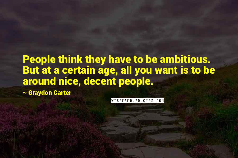 Graydon Carter Quotes: People think they have to be ambitious. But at a certain age, all you want is to be around nice, decent people.