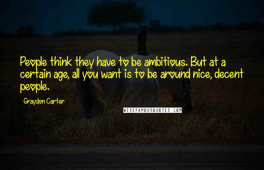 Graydon Carter Quotes: People think they have to be ambitious. But at a certain age, all you want is to be around nice, decent people.