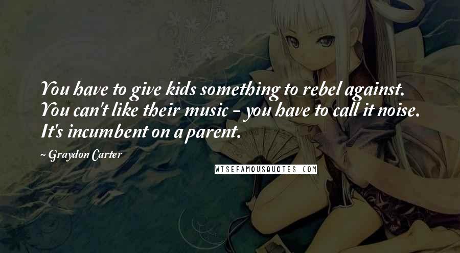 Graydon Carter Quotes: You have to give kids something to rebel against. You can't like their music - you have to call it noise. It's incumbent on a parent.