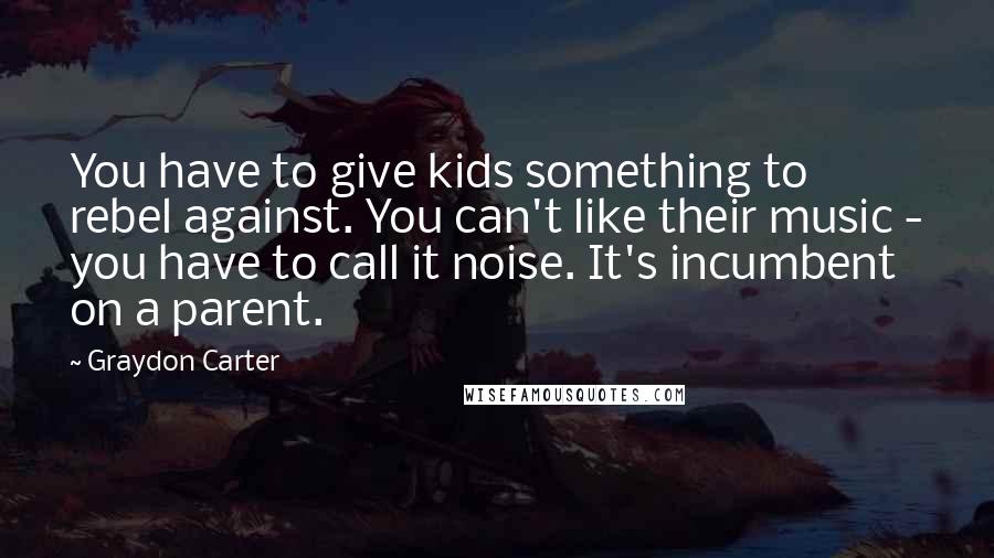 Graydon Carter Quotes: You have to give kids something to rebel against. You can't like their music - you have to call it noise. It's incumbent on a parent.