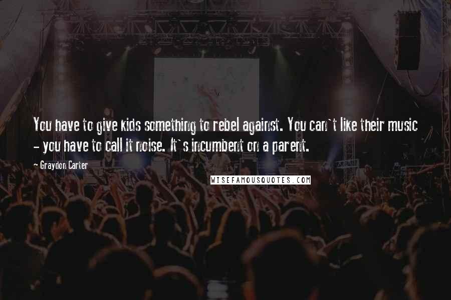 Graydon Carter Quotes: You have to give kids something to rebel against. You can't like their music - you have to call it noise. It's incumbent on a parent.