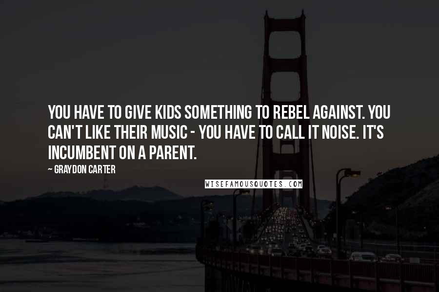 Graydon Carter Quotes: You have to give kids something to rebel against. You can't like their music - you have to call it noise. It's incumbent on a parent.
