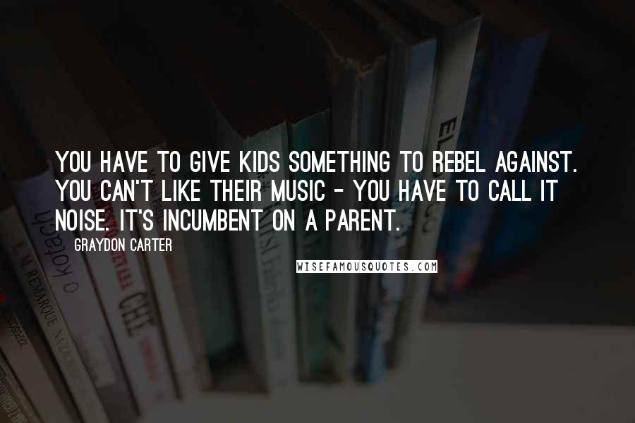 Graydon Carter Quotes: You have to give kids something to rebel against. You can't like their music - you have to call it noise. It's incumbent on a parent.