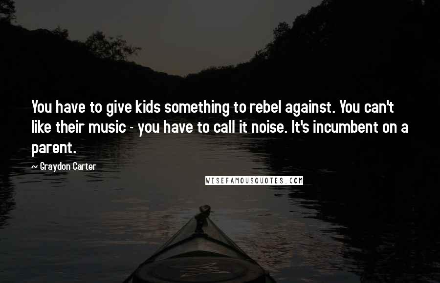 Graydon Carter Quotes: You have to give kids something to rebel against. You can't like their music - you have to call it noise. It's incumbent on a parent.