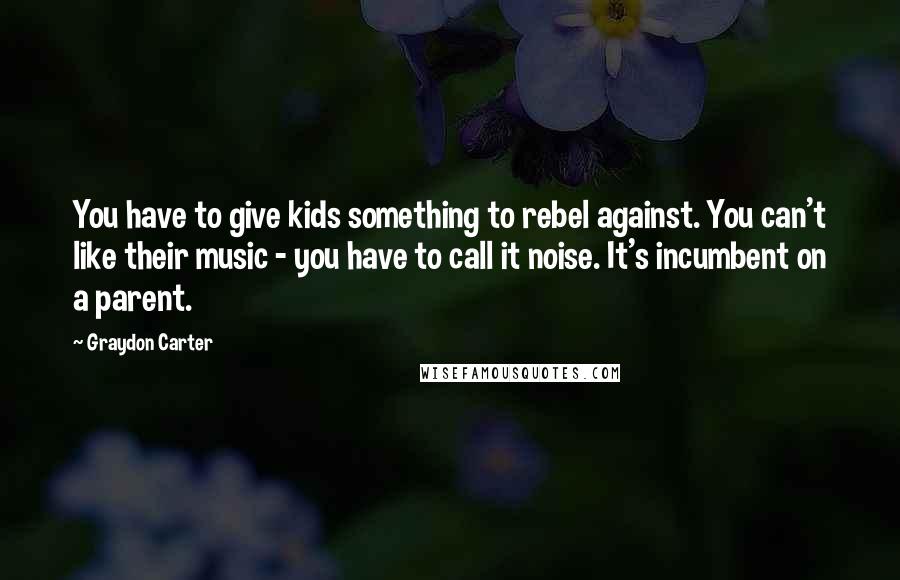 Graydon Carter Quotes: You have to give kids something to rebel against. You can't like their music - you have to call it noise. It's incumbent on a parent.