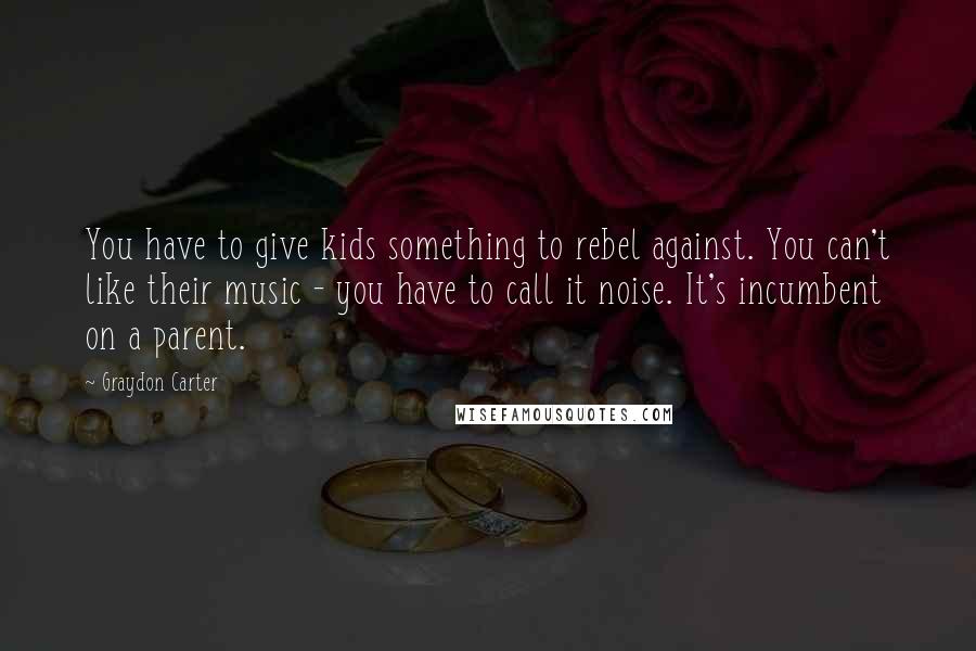 Graydon Carter Quotes: You have to give kids something to rebel against. You can't like their music - you have to call it noise. It's incumbent on a parent.