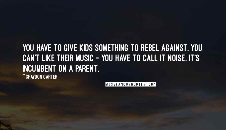 Graydon Carter Quotes: You have to give kids something to rebel against. You can't like their music - you have to call it noise. It's incumbent on a parent.