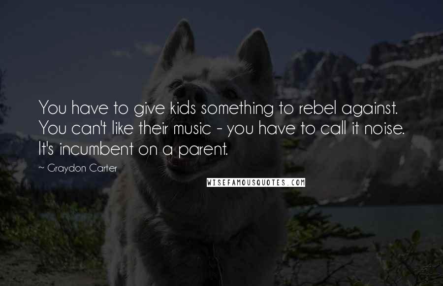 Graydon Carter Quotes: You have to give kids something to rebel against. You can't like their music - you have to call it noise. It's incumbent on a parent.