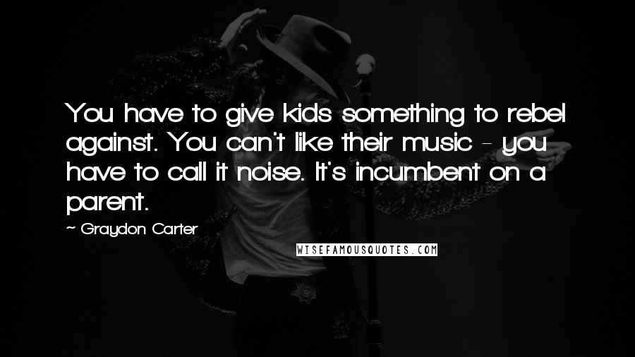 Graydon Carter Quotes: You have to give kids something to rebel against. You can't like their music - you have to call it noise. It's incumbent on a parent.