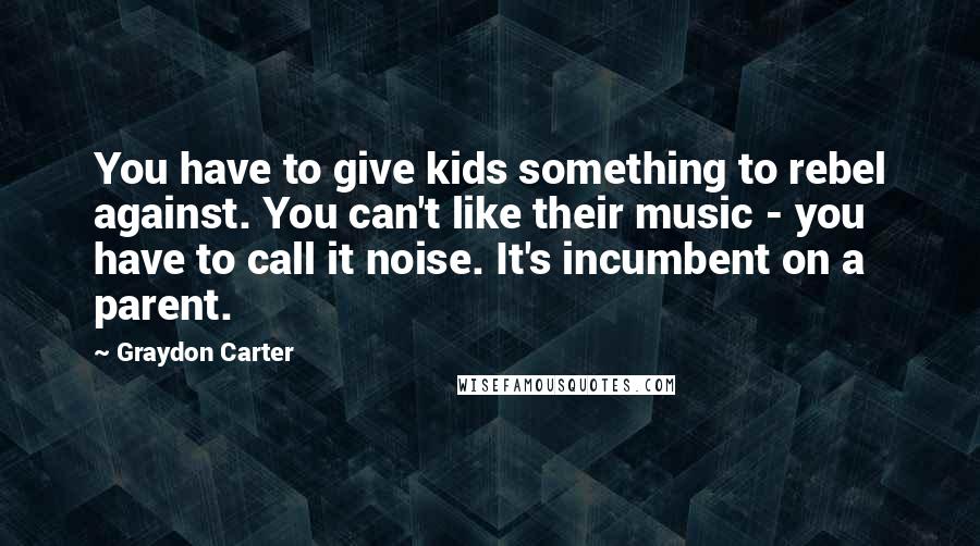 Graydon Carter Quotes: You have to give kids something to rebel against. You can't like their music - you have to call it noise. It's incumbent on a parent.