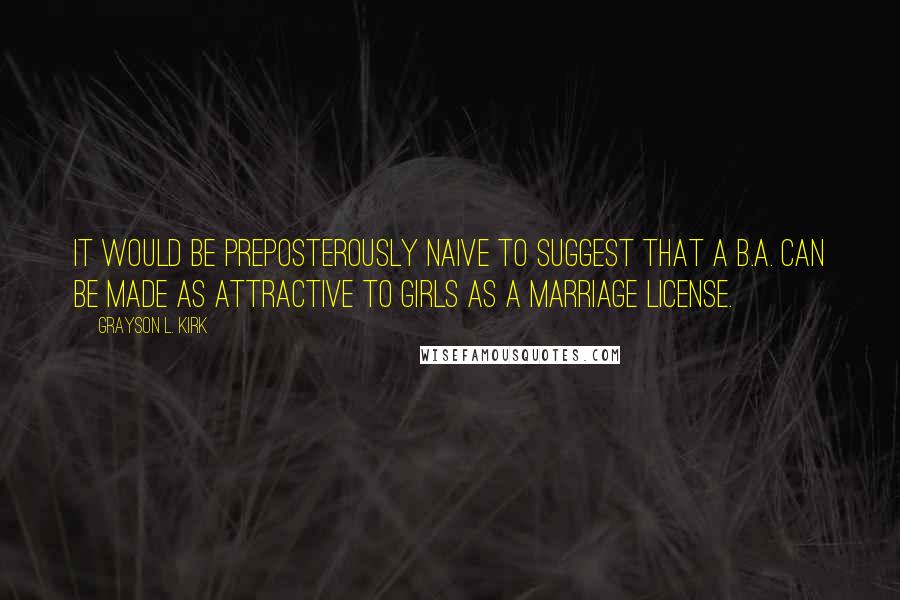 Grayson L. Kirk Quotes: It would be preposterously naive to suggest that a B.A. can be made as attractive to girls as a marriage license.