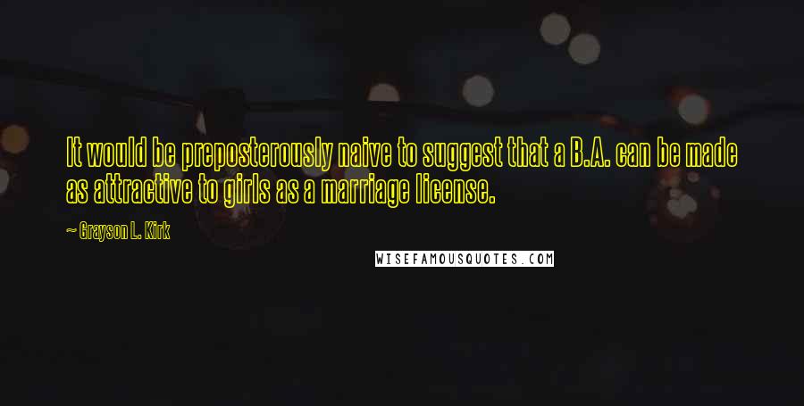 Grayson L. Kirk Quotes: It would be preposterously naive to suggest that a B.A. can be made as attractive to girls as a marriage license.