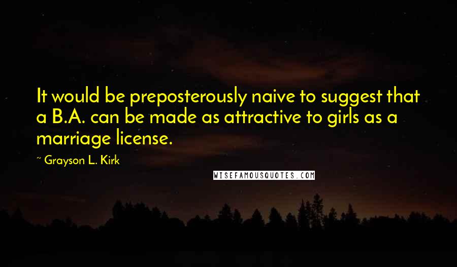 Grayson L. Kirk Quotes: It would be preposterously naive to suggest that a B.A. can be made as attractive to girls as a marriage license.