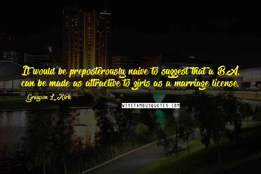 Grayson L. Kirk Quotes: It would be preposterously naive to suggest that a B.A. can be made as attractive to girls as a marriage license.