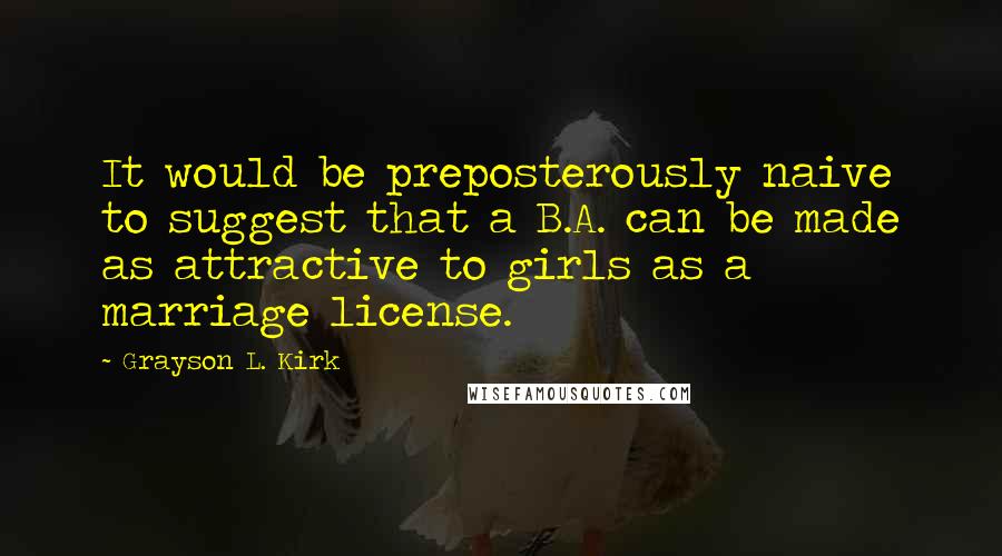 Grayson L. Kirk Quotes: It would be preposterously naive to suggest that a B.A. can be made as attractive to girls as a marriage license.