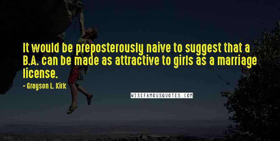 Grayson L. Kirk Quotes: It would be preposterously naive to suggest that a B.A. can be made as attractive to girls as a marriage license.