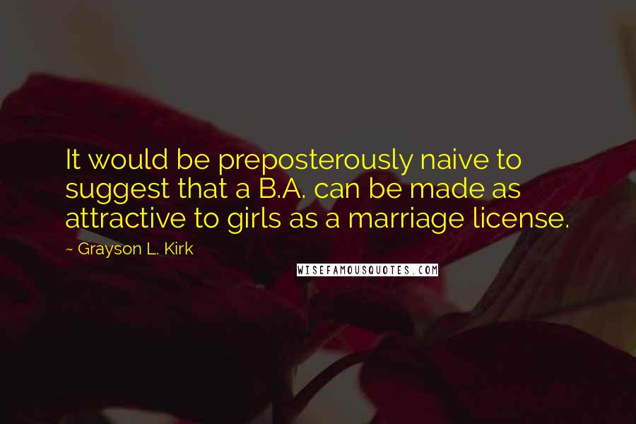 Grayson L. Kirk Quotes: It would be preposterously naive to suggest that a B.A. can be made as attractive to girls as a marriage license.