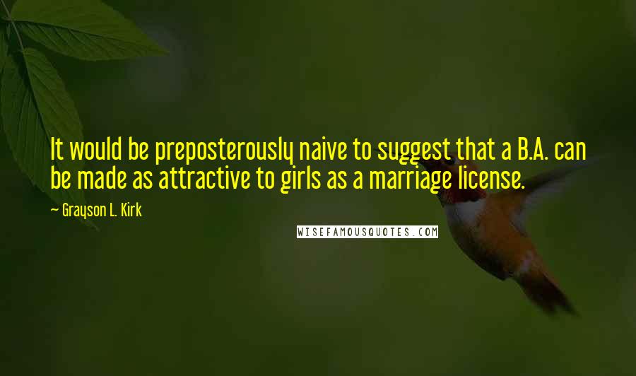 Grayson L. Kirk Quotes: It would be preposterously naive to suggest that a B.A. can be made as attractive to girls as a marriage license.