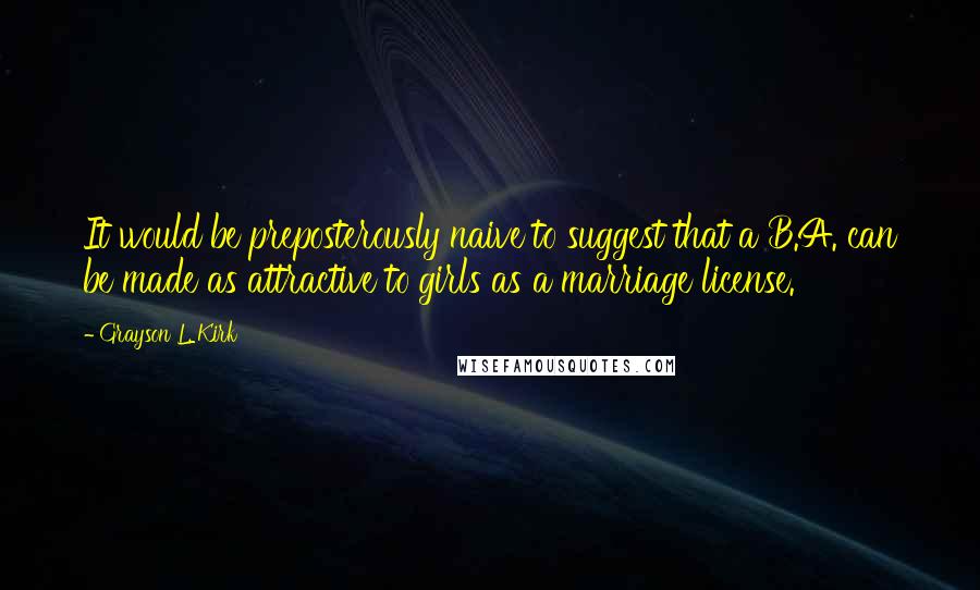 Grayson L. Kirk Quotes: It would be preposterously naive to suggest that a B.A. can be made as attractive to girls as a marriage license.