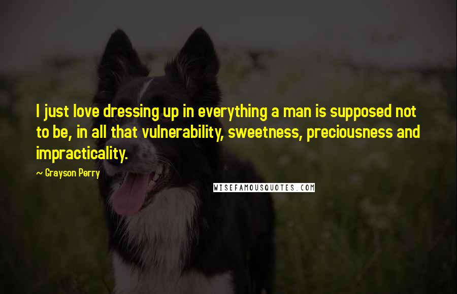 Grayson Perry Quotes: I just love dressing up in everything a man is supposed not to be, in all that vulnerability, sweetness, preciousness and impracticality.