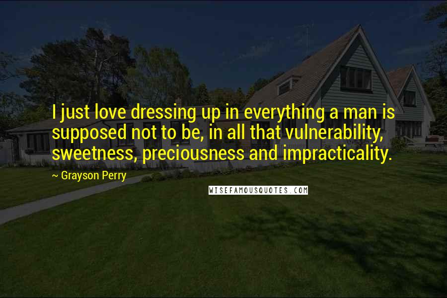 Grayson Perry Quotes: I just love dressing up in everything a man is supposed not to be, in all that vulnerability, sweetness, preciousness and impracticality.