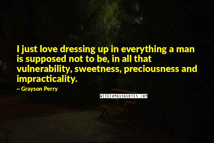 Grayson Perry Quotes: I just love dressing up in everything a man is supposed not to be, in all that vulnerability, sweetness, preciousness and impracticality.