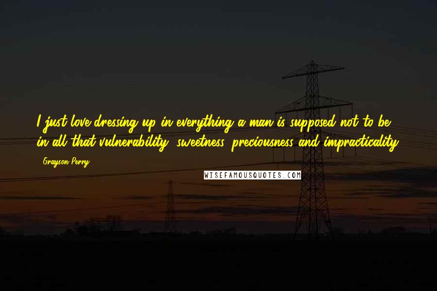 Grayson Perry Quotes: I just love dressing up in everything a man is supposed not to be, in all that vulnerability, sweetness, preciousness and impracticality.