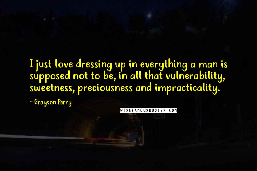 Grayson Perry Quotes: I just love dressing up in everything a man is supposed not to be, in all that vulnerability, sweetness, preciousness and impracticality.