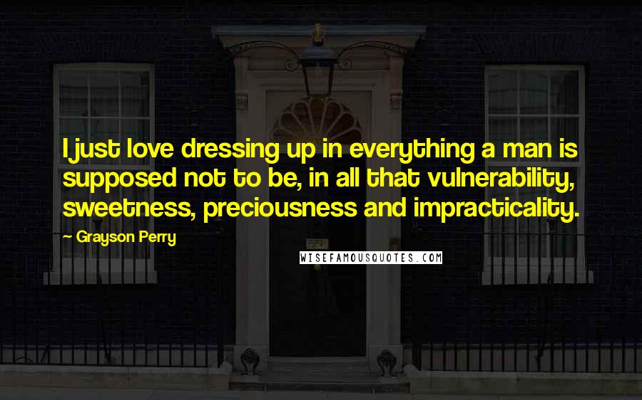 Grayson Perry Quotes: I just love dressing up in everything a man is supposed not to be, in all that vulnerability, sweetness, preciousness and impracticality.