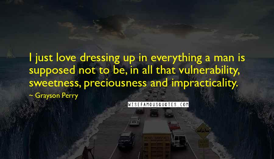 Grayson Perry Quotes: I just love dressing up in everything a man is supposed not to be, in all that vulnerability, sweetness, preciousness and impracticality.