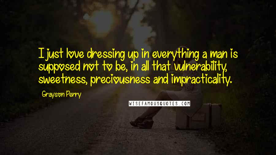 Grayson Perry Quotes: I just love dressing up in everything a man is supposed not to be, in all that vulnerability, sweetness, preciousness and impracticality.