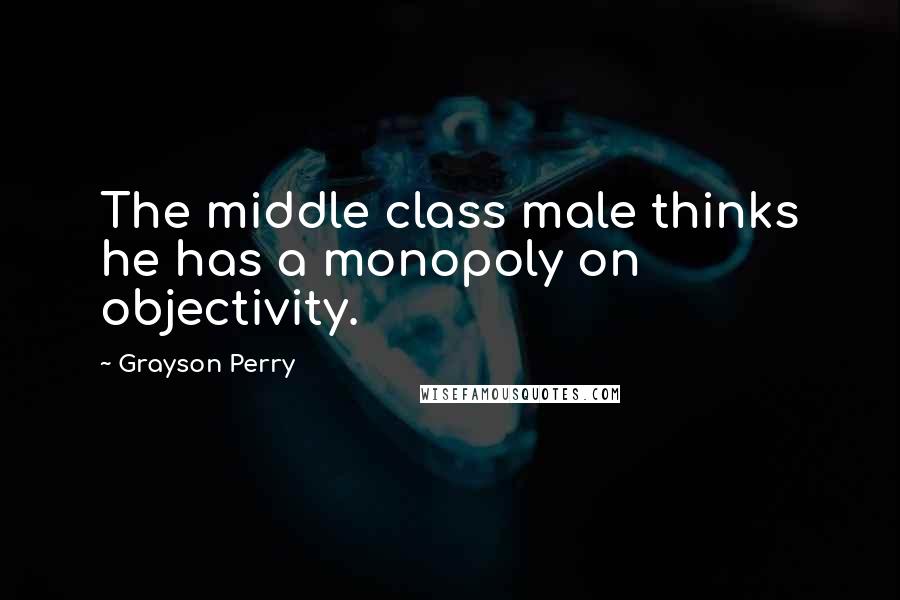 Grayson Perry Quotes: The middle class male thinks he has a monopoly on objectivity.