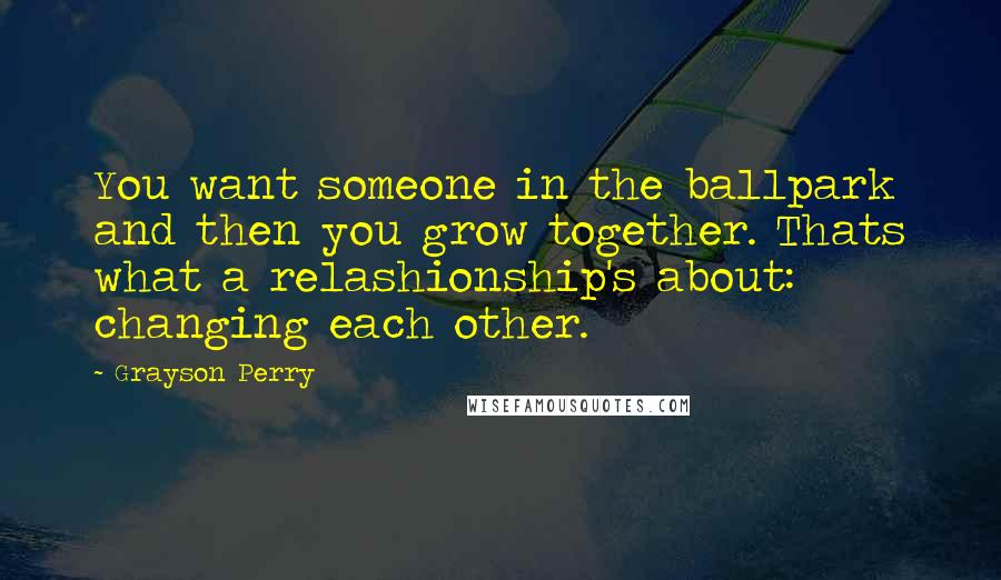 Grayson Perry Quotes: You want someone in the ballpark and then you grow together. Thats what a relashionship's about: changing each other.