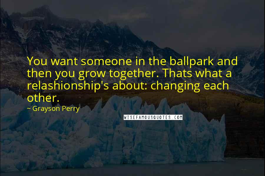 Grayson Perry Quotes: You want someone in the ballpark and then you grow together. Thats what a relashionship's about: changing each other.