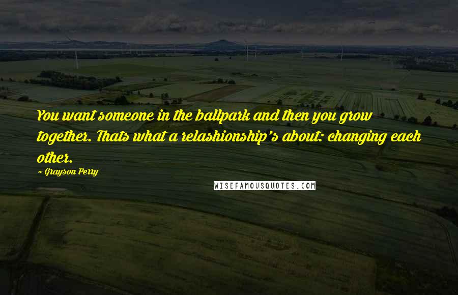 Grayson Perry Quotes: You want someone in the ballpark and then you grow together. Thats what a relashionship's about: changing each other.