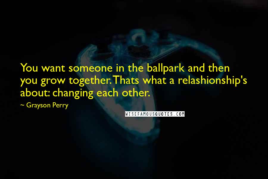 Grayson Perry Quotes: You want someone in the ballpark and then you grow together. Thats what a relashionship's about: changing each other.