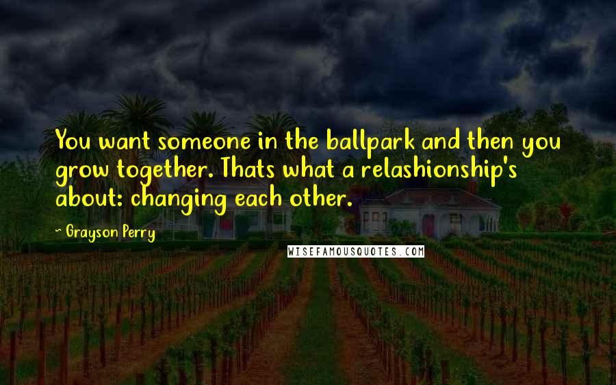 Grayson Perry Quotes: You want someone in the ballpark and then you grow together. Thats what a relashionship's about: changing each other.