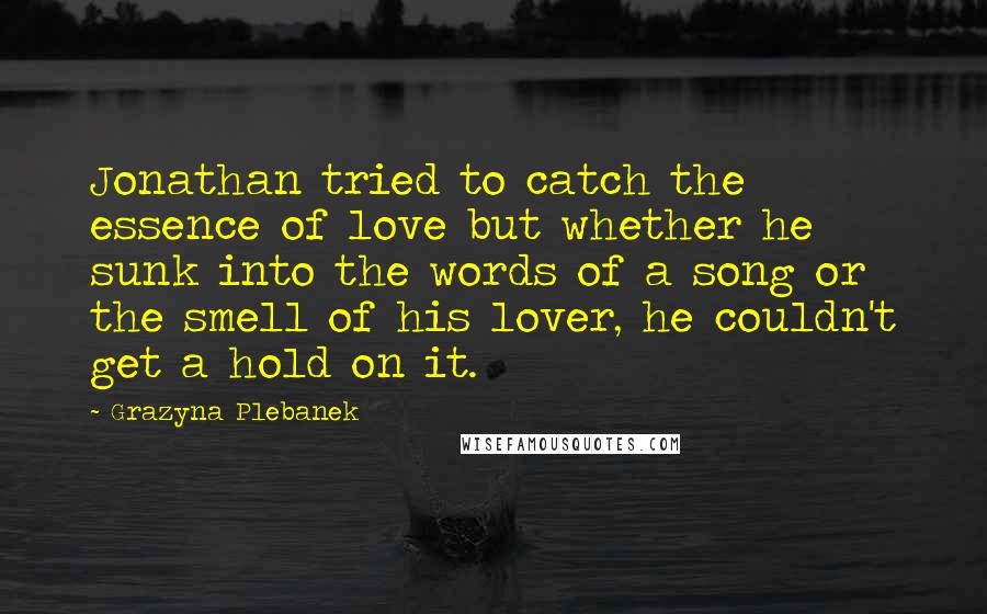 Grazyna Plebanek Quotes: Jonathan tried to catch the essence of love but whether he sunk into the words of a song or the smell of his lover, he couldn't get a hold on it.